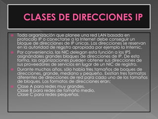  Toda organización que planee una red LAN basada en
  protocolo IP o conectarse a la Internet debe conseguir un
  bloque de direcciones de IP únicas. Las direcciones se reservan
  en la autoridad de registro apropiada por ejemplo la Internic.
 Por conveniencia, las NIC delegan esta función a los IPS
  asignándoles grandes bloques de direcciones de IP. De esta
  forma, las organizaciones pueden obtener sus direcciones de
  sus proveedores de servicios en lugar de un NIC de registro.
 Durante muchos años, sólo había tres tamaños de boques de
  direcciones, grande, mediano y pequeño. Existían tres formatos
  diferentes de direcciones de red para cada uno de los tamaños
  de bloques. Los formatos de direcciones eran:
 Clase A para redes muy grandes.
  Clase B para redes de tamaño medio.
  Clase C para redes pequeñas.
 