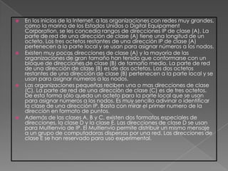    En los inicios de la Internet, a las organizaciones con redes muy grandes,
    como la marina de los Estados Unidos o Digital Equipament
    Corporation, se les concedía rangos de direcciones IP de clase (A). La
    parte de red de una dirección de clase (A) tiene una longitud de un
    octeto. Los tres octetos restantes de una dirección IP de clase (A)
    pertenecen a la parte local y se usan para asignar números a los nodos.
   Existen muy pocas direcciones de clase (A) y la mayoría de las
    organizaciones de gran tamaño han tenido que conformarse con un
    bloque de direcciones de clase (B) de tamaño medio. La parte de red
    de una dirección de clase (B) es de dos octetos. Los dos octetos
    restantes de una dirección de clase (B) pertenecen a la parte local y se
    usan para asignar números a los nodos.
   Las organizaciones pequeñas reciben una o mas direcciones de clase
    (C). La parte de red de una dirección de clase (C) es de tres octetos.
    De esta forma sólo queda un octeto para la parte local que se usan
    para asignar números a los nodos. Es muy sencillo adivinar o identificar
    la clase de una dirección IP. Basta con mirar el primer numero de la
    dirección en formato de puntos.
   Además de las clases A, B y C, existen dos formatos especiales de
    direcciones, la clase D y la clase E. Las direcciones de clase D se usan
    para Multienvío de IP. El Multienvío permite distribuir un mismo mensaje
    a un grupo de computadoras dispersas por una red. Las direcciones de
    clase E se han reservado para uso experimental.
 