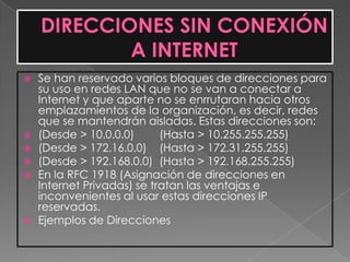    Se han reservado varios bloques de direcciones para
    su uso en redes LAN que no se van a conectar a
    Internet y que aparte no se enrrutaran hacia otros
    emplazamientos de la organización, es decir, redes
    que se mantendrán aisladas. Estas direcciones son:
   (Desde > 10.0.0.0)      (Hasta > 10.255.255.255)
   (Desde > 172.16.0.0) (Hasta > 172.31.255.255)
   (Desde > 192.168.0.0) (Hasta > 192.168.255.255)
   En la RFC 1918 (Asignación de direcciones en
    Internet Privadas) se tratan las ventajas e
    inconvenientes al usar estas direcciones IP
    reservadas.
   Ejemplos de Direcciones
 