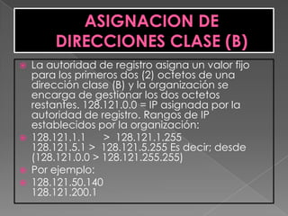    La autoridad de registro asigna un valor fijo
    para los primeros dos (2) octetos de una
    dirección clase (B) y la organización se
    encarga de gestionar los dos octetos
    restantes. 128.121.0.0 = IP asignada por la
    autoridad de registro. Rangos de IP
    establecidos por la organización:
   128.121.1.1    > 128.121.1.255
    128.121.5.1 > 128.121.5.255 Es decir; desde
    (128.121.0.0 > 128.121.255.255)
   Por ejemplo:
   128.121.50.140
    128.121.200.1
 