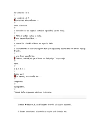 par y múltiplo de 2.
par y múltiplo de 5.
7Son sucesos independientes ...
lanzar dos dados.
la extracción de una segunda carta (sin reposición) de una baraja.
el ADN de un hijo y el de su padre.
8Es un suceso dependiente ...
la puntuación obtenida al lanzar un segundo dado.
el color obtenido al sacar una segunda bola (sin reposición) de una urna con 3 bolas rojas y
2 verdes.
el sexo de un segundo hijo.
9El suceso contrario de que al lanzar un dado salga 2 es que salga ...
impar.
1, 2, 3, 4, 5, 6.
distinto de 2.
10Un suceso y su contrario son ......
compatibles.
incompatibles.
Ninguna de las respuestas anteriores es correcta.
Espacio de sucesos
Espacio de sucesos, S, es el conjunto de todos los sucesos aleatorios.
Si tiramos una moneda el espacio se sucesos está formado por:
 
