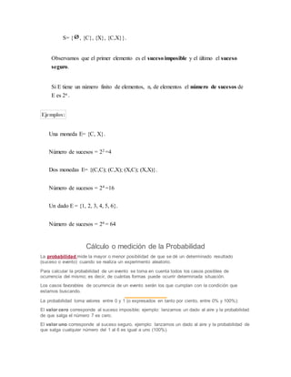 S= { , {C}, {X}, {C,X}}.
Observamos que el primer elemento es el suceso imposible y el último el suceso
seguro.
Si E tiene un número finito de elementos, n, de elementos el número de sucesos de
E es 2n .
Ejemplos:
Una moneda E= {C, X}.
Número de sucesos = 22 =4
Dos monedas E= {(C,C); (C,X); (X,C); (X,X)}.
Número de sucesos = 24 =16
Un dado E = {1, 2, 3, 4, 5, 6}.
Número de sucesos = 26 = 64
Cálculo o medición de la Probabilidad
La probabilidad mide la mayor o menor posibilidad de que se dé un determinado resultado
(suceso o evento) cuando se realiza un experimento aleatorio.
Para calcular la probabilidad de un evento se toma en cuenta todos los casos posibles de
ocurrencia del mismo; es decir, de cuántas formas puede ocurrir determinada situación.
Los casos favorables de ocurrencia de un evento serán los que cumplan con la condición que
estamos buscando.
La probabilidad toma valores entre 0 y 1 (o expresados en tanto por ciento, entre 0% y 100%):
El valor cero corresponde al suceso imposible; ejemplo: lanzamos un dado al aire y la probabilidad
de que salga el número 7 es cero.
El valor uno corresponde al suceso seguro, ejemplo: lanzamos un dado al aire y la probabilidad de
que salga cualquier número del 1 al 6 es igual a uno (100%).
 
