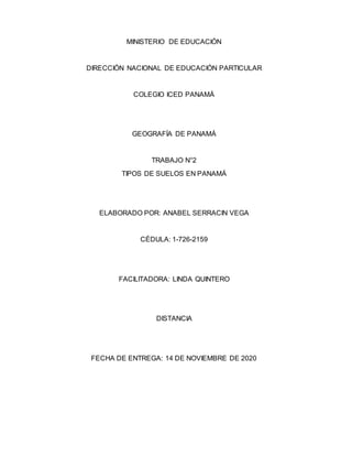 MINISTERIO DE EDUCACIÓN
DIRECCIÓN NACIONAL DE EDUCACIÓN PARTICULAR
COLEGIO ICED PANAMÁ
GEOGRAFÍA DE PANAMÁ
TRABAJO N°2
TIPOS DE SUELOS EN PANAMÁ
ELABORADO POR: ANABEL SERRACIN VEGA
CÉDULA: 1-726-2159
FACILITADORA: LINDA QUINTERO
DISTANCIA
FECHA DE ENTREGA: 14 DE NOVIEMBRE DE 2020
 