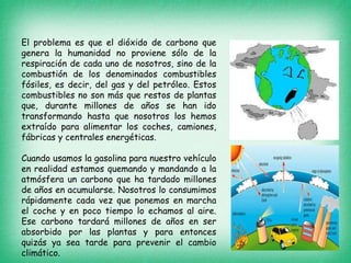 El problema es que el dióxido de carbono que
genera la humanidad no proviene sólo de la
respiración de cada uno de nosotros, sino de la
combustión de los denominados combustibles
fósiles, es decir, del gas y del petróleo. Estos
combustibles no son más que restos de plantas
que, durante millones de años se han ido
transformando hasta que nosotros los hemos
extraído para alimentar los coches, camiones,
fábricas y centrales energéticas.
Cuando usamos la gasolina para nuestro vehículo
en realidad estamos quemando y mandando a la
atmósfera un carbono que ha tardado millones
de años en acumularse. Nosotros lo consumimos
rápidamente cada vez que ponemos en marcha
el coche y en poco tiempo lo echamos al aire.
Ese carbono tardará millones de años en ser
absorbido por las plantas y para entonces
quizás ya sea tarde para prevenir el cambio
climático.
 