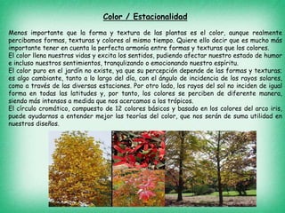 Color / Estacionalidad
Menos importante que la forma y textura de las plantas es el color, aunque realmente
percibamos formas, texturas y colores al mismo tiempo. Quiere ello decir que es mucho más
importante tener en cuenta la perfecta armonía entre formas y texturas que los colores.
El color llena nuestras vidas y excita los sentidos, pudiendo afectar nuestro estado de humor
e incluso nuestros sentimientos, tranqulizando o emocionando nuestro espíritu.
El color puro en el jardín no existe, ya que su percepción depende de las formas y texturas;
es algo cambiante, tanto a lo largo del día, con el ángulo de incidencia de los rayos solares,
como a través de las diversas estaciones. Por otro lado, los rayos del sol no inciden de igual
forma en todas las latitudes y, por tanto, los colores se perciben de diferente manera,
siendo más intensos a medida que nos acercamos a los trópicos.
El círculo cromático, compuesto de 12 colores básicos y basado en los colores del arco iris,
puede ayudarnos a entender mejor las teorías del color, que nos serán de suma utilidad en
nuestros diseños.
 