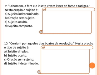 9. "O homem, a fera e o inseto vivem livres de fome e fadigas."
Nesta oração o sujeito é:
a) Sujeito indeterminado.
b) Oração sem sujeito.
c) Sujeito oculto.
d) Sujeito composto.
Resposta:
D
Explicação da Resposta:
O sujeito desta oração possui três núcleos:
homem / fera / inseto. Neste caso, trata-se de
sujeito composto. Veja que o verbo está na
terceira pessoa do plural (vivem).
10. "Corriam por aqueles dias boatos da revolução." Nesta oração
o tipo de sujeito é:
a) Sujeito simples.
b) Sujeito oculto.
c) Oração sem sujeito.
d) Sujeito indeterminado.
Resposta:
A
Explicação da Resposta:
Note que esta oração se encontra na ordem
inversa. Na ordem direta, tem-se: "Boatos da
revolução corriam por aqueles dias." Observe
que o sujeito (boatos da revolução) possui
apenas um núcleo (boatos). Por essa razão,
tem-se sujeito simples.
 
