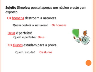 Sujeito Simples: possui apenas um núcleo e este vem
exposto.
Deus é perfeito!
Quem é perfeito? Deus
Os alunos estudam para a prova.
Os homens destroem a natureza.
Quem destrói a natureza? Os homens
Quem estuda? Os alunos
 