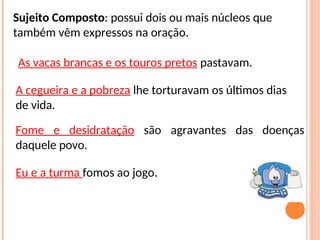 Sujeito Composto: possui dois ou mais núcleos que
também vêm expressos na oração.
As vacas brancas e os touros pretos pastavam.
Fome e desidratação são agravantes das doenças
daquele povo.
A cegueira e a pobreza lhe torturavam os últimos dias
de vida.
Eu e a turma fomos ao jogo.
 
