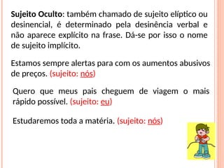 Sujeito Oculto: também chamado de sujeito elíptico ou
desinencial, é determinado pela desinência verbal e
não aparece explícito na frase. Dá-se por isso o nome
de sujeito implícito.
Estamos sempre alertas para com os aumentos abusivos
de preços. (sujeito: nós)
Quero que meus pais cheguem de viagem o mais
rápido possível. (sujeito: eu)
Estudaremos toda a matéria. (sujeito: nós)
 