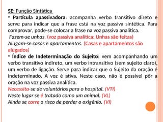 SE: Função Sintática
• Partícula apassivadora: acompanha verbo transitivo direto e
serve para indicar que a frase está na voz passiva sintética. Para
comprovar, pode-se colocar a frase na voz passiva analítica.
Fazem-se unhas. (voz passiva analítica: Unhas são feitas)
Alugam-se casas e apartamentos. (Casas e apartamentos são
alugados)
• Índice de Indeterminação do Sujeito: vem acompanhando um
verbo transitivo indireto, um verbo intransitivo (sem sujeito claro),
um verbo de ligação. Serve para indicar que o Sujeito da oração é
indeterminado. A voz é ativa. Neste caso, não é possível pôr a
oração na voz passiva analítica.
Necessita-se de voluntários para o hospital. (VTI)
Neste lugar se é tratado como um animal. (VL)
Ainda se corre o risco de perder o oxigênio. (VI)
 