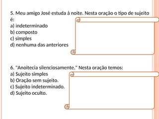5. Meu amigo José estuda à noite. Nesta oração o tipo de sujeito
é:
a) indeterminado
b) composto
c) simples
d) nenhuma das anteriores
Resposta:
C
Explicação da Resposta:
O tipo de sujeito é simples, pois há apenas um
núcleo (José).
6. "Anoitecia silenciosamente." Nesta oração temos:
a) Sujeito simples
b) Oração sem sujeito.
c) Sujeito indeterminado.
d) Sujeito oculto.
Resposta:
B
Explicação da Resposta:
Verbos que exprimem fenômenos
meteorológicos implicam orações sem sujeito.
Exemplo: Choveu muito naquele dia.
 