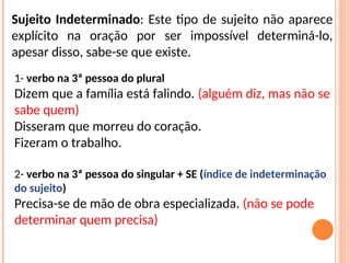 Sujeito Indeterminado: Este tipo de sujeito não aparece
explícito na oração por ser impossível determiná-lo,
apesar disso, sabe-se que existe.
1- verbo na 3ª pessoa do plural
Dizem que a família está falindo. (alguém diz, mas não se
sabe quem)
Disseram que morreu do coração.
Fizeram o trabalho.
2- verbo na 3ª pessoa do singular + SE (índice de indeterminação
do sujeito)
Precisa-se de mão de obra especializada. (não se pode
determinar quem precisa)
 