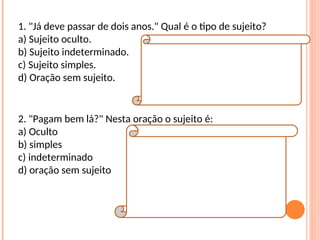 1. "Já deve passar de dois anos." Qual é o tipo de sujeito?
a) Sujeito oculto.
b) Sujeito indeterminado.
c) Sujeito simples.
d) Oração sem sujeito.
Resposta:
D
Explicação da Resposta:
Trata-se de oração sem sujeito, posto que não
é possível determinar qual é o agente que está
praticando a ação verbal.
2. "Pagam bem lá?" Nesta oração o sujeito é:
a) Oculto
b) simples
c) indeterminado
d) oração sem sujeito
Resposta:
C
Explicação da Resposta:
O sujeito é indeterminado porque o verbo está
na terceira pessoa do plural e não se refere a
nenhum substantivo no plural anteriormente
expresso, tampouco aos pronomes eles ou
elas.
 