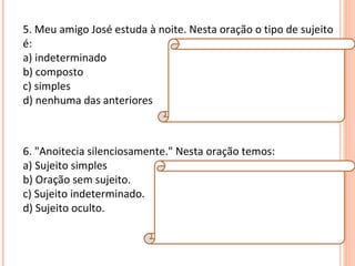 5. Meu amigo José estuda à noite. Nesta oração o tipo de sujeito é: a) indeterminado b) composto c) simples d) nenhuma das anteriores Resposta:  C Explicação da Resposta:  O tipo de sujeito é simples, pois há apenas um núcleo (José). 6. "Anoitecia silenciosamente." Nesta oração temos: a) Sujeito simples b) Oração sem sujeito. c) Sujeito indeterminado. d) Sujeito oculto. Resposta:  B Explicação da Resposta:  Verbos que exprimem fenômenos meteorológicos implicam orações sem sujeito. Exemplo: Choveu muito naquele dia. 