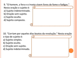 9. "O homem, a fera e o inseto vivem livres de fome e fadigas." Nesta oração o sujeito é: a) Sujeito indeterminado. b) Oração sem sujeito. c) Sujeito oculto. d) Sujeito composto. Resposta:  D Explicação da Resposta:  O sujeito desta oração possui três núcleos: homem / fera / inseto. Neste caso, trata-se de sujeito composto. Veja que o verbo está na terceira pessoa do plural (vivem). 10. "Corriam por aqueles dias boatos da revolução." Nesta oração o tipo de sujeito é: a) Sujeito simples. b) Sujeito oculto. c) Oração sem sujeito. d) Sujeito indeterminado. Resposta:  A Explicação da Resposta:  Note que esta oração se encontra na ordem inversa. Na ordem direta, tem-se: "Boatos da revolução corriam por aqueles dias." Observe que o sujeito (boatos da revolução) possui apenas um núcleo (boatos). Por essa razão, tem-se sujeito simples.  