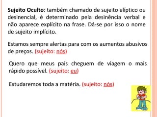 Sujeito Oculto : também chamado de sujeito elíptico ou desinencial, é determinado pela desinência verbal e não aparece explícito na frase. Dá-se por isso o nome de sujeito implícito. Estamos sempre alertas para com os aumentos abusivos de preços.  (sujeito:  nós ) Quero que meus pais cheguem de viagem o mais rápido possível.  (sujeito:  eu ) Estudaremos toda a matéria.  (sujeito:  nós ) 