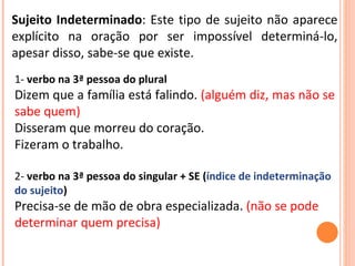Sujeito Indeterminado : Este tipo de sujeito não aparece explícito na oração por ser impossível determiná-lo, apesar disso, sabe-se que existe. 1-  verbo na 3ª pessoa do plural Dizem que a família está falindo.  (alguém diz, mas não se sabe quem) Disseram que morreu do coração.  Fizeram o trabalho. 2-  verbo na 3ª pessoa do singular + SE ( índice de indeterminação do sujeito ) Precisa-se de mão de obra especializada.  (não se pode determinar quem precisa)  