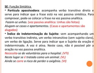 SE : Função Sintática  Partícula apassivadora : acompanha verbo transitivo direto e serve para indicar que a frase está na voz passiva sintética. Para comprovar, pode-se colocar a frase na voz passiva analítica.  Fazem-se unhas .  (voz passiva analítica: Unhas são feitas) Alugam-se casas e apartamentos.   (Casas e apartamentos são alugados)  Índice de Indeterminação do Sujeito : vem acompanhando um verbo transitivo indireto, um verbo intransitivo (sem sujeito claro), um verbo de ligação. Serve para indicar que o Sujeito da oração é indeterminado. A voz é ativa. Neste caso, não é possível pôr a oração na voz passiva analítica.  Necessita -se de voluntários para o hospital.  (VTI) Neste lugar se  é  tratado como um animal.  (VL) Ainda se  corre  o risco de perder o oxigênio.  (VI) 