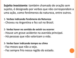 Sujeito inexistente : também chamado de oração sem sujeito, é designado por verbos que não correspondem a uma ação, como fenômenos da natureza, entre outros. 1-  Verbos indicando Fenômeno da Natureza - Choveu na Argentina e fez sol no Brasil.  2-  Verbo haver no sentido de existir ou ocorrer - Houve um grave acidente na avenida principal. - Há pessoas que não valorizam a vida.  3-  Verbo fazer indicando tempo ou clima - Faz meses que não a vejo. - Faz sempre frio nessa região do estado.  