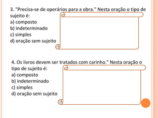 3. "Precisa-se de operários para a obra." Nesta oração o tipo de
sujeito é:
                         Explicação da Resposta: B
a) composto              Quando o pronome "se" está ligado a verbos
b) indeterminado         intransitivos, transitivos indiretos ou de
c) simples               ligação, o tipo de sujeito é sempre
                         indeterminado. Neste caso o verbo é transitivo
d) oração sem sujeito indireto.



4. Os livros devem ser tratados com carinho." Nesta oração o
tipo de sujeito é:
a) composto                Resposta:
b) indeterminado           C
c) simples                 Explicação da Resposta:
d) oração sem sujeito      O sujeito é simples, pois nele há apenas um
                              núcleo (livros).
 