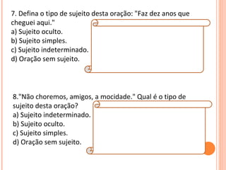 7. Defina o tipo de sujeito desta oração: "Faz dez anos que
cheguei aqui."                Resposta:
a) Sujeito oculto.            D
b) Sujeito simples.
c) Sujeito indeterminado. Explicação da Resposta: tempo decorrido,
                              O verbo "fazer", ao exprimir
d) Oração sem sujeito.        também caracteriza uma oração sem sujeito.




8."Não choremos, amigos, a mocidade." Qual é o tipo de
sujeito desta oração?     Resposta:
a) Sujeito indeterminado. B
b) Sujeito oculto.        Explicação da Resposta:
c) Sujeito simples.       O sujeito está oculto, mas pode ser
d) Oração sem sujeito.    identificado (nós).
 