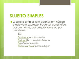 SUJEITO SIMPLES
 O Sujeito Simples tem apenas um núcleo
e este vem expresso. Pode ser constituído
por um nome, por um pronome ou por
uma frase.
EX:
Os alunos estudam muito.
Portugal fica no sul da Europa.
Ela não sabe nada.
Quem vai ao ar perde o lugar.
 