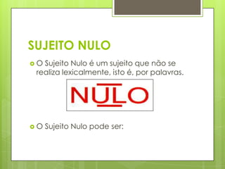 SUJEITO NULO
 O Sujeito Nulo é um sujeito que não se
realiza lexicalmente, isto é, por palavras.
 O Sujeito Nulo pode ser:
 