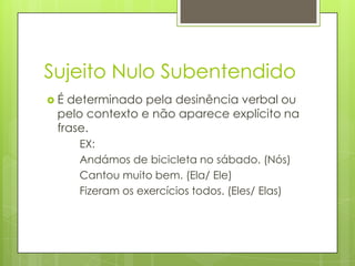Sujeito Nulo Subentendido
 É determinado pela desinência verbal ou
pelo contexto e não aparece explícito na
frase.
EX:
Andámos de bicicleta no sábado. (Nós)
Cantou muito bem. (Ela/ Ele)
Fizeram os exercícios todos. (Eles/ Elas)
 