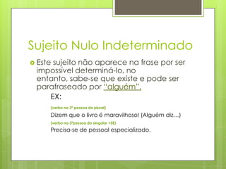 Sujeito Nulo Indeterminado
 Este sujeito não aparece na frase por ser
impossível determiná-lo, no
entanto, sabe-se que existe e pode ser
parafraseado por “alguém”.
EX:
(verbo na 3ª pessoa do plural)
Dizem que o livro é maravilhoso! (Alguém diz…)
(verbo na 3ªpessoa do singular +SE)
Precisa-se de pessoal especializado.
 