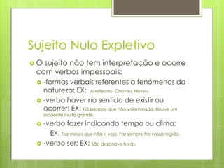 Sujeito Nulo Expletivo
 O sujeito não tem interpretação e ocorre
com verbos impessoais:
 -formas verbais referentes a fenómenos da
natureza: EX: Anoiteceu. Choveu. Nevou.
 -verbo haver no sentido de existir ou
ocorrer: EX: Há pessoas que não valem nada. Houve um
acidente muito grande.
 -verbo fazer indicando tempo ou clima:
EX: Faz meses que não a vejo. Faz sempre frio nessa região.
 -verbo ser: EX: São dezanove horas.
 