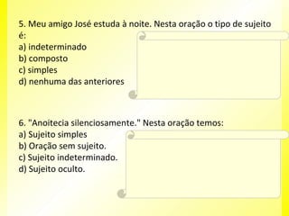 5. Meu amigo José estuda à noite. Nesta oração o tipo de sujeito
é:
Resposta:
C
a) indeterminado
b) composto
Explicação da Resposta:
c) simples
O tipo de sujeito é simples, pois há apenas um
núcleo (José).
d) nenhuma das anteriores

6. "Anoitecia silenciosamente." Nesta oração temos:
a) Sujeito simples
Resposta:
b) Oração sem sujeito.
B
c) Sujeito indeterminado.
Explicação da Resposta:
d) Sujeito oculto.

Verbos que exprimem fenômenos
meteorológicos implicam orações sem sujeito.
Exemplo: Choveu muito naquele dia.

 