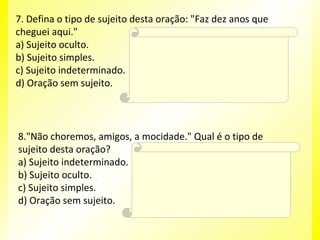 7. Defina o tipo de sujeito desta oração: "Faz dez anos que
cheguei aqui."
Resposta:
a) Sujeito oculto.
D
b) Sujeito simples.
c) Sujeito indeterminado. Explicação da Resposta: tempo decorrido,
O verbo "fazer", ao exprimir
d) Oração sem sujeito.
também caracteriza uma oração sem sujeito.

8."Não choremos, amigos, a mocidade." Qual é o tipo de
sujeito desta oração?
Resposta:
a) Sujeito indeterminado. B
b) Sujeito oculto.
Explicação da Resposta:
c) Sujeito simples.
O sujeito está oculto, mas pode ser
identificado (nós).
d) Oração sem sujeito.

 