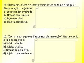 9. "O homem, a fera e o inseto vivem livres de fome e fadigas."
Nesta oração o sujeito é:
Resposta:
a) Sujeito indeterminado.
D
b) Oração sem sujeito.
Explicação da Resposta:
c) Sujeito oculto.
O sujeito desta oração possui três núcleos:
d) Sujeito composto.
homem / fera / inseto. Neste caso, trata-se de
sujeito composto. Veja que o verbo está na
terceira pessoa do plural (vivem).

10. "Corriam por aqueles dias boatos da revolução." Nesta oração
o tipo de sujeito é:
Resposta:
A
a) Sujeito simples.
Explicação da Resposta:
b) Sujeito oculto.
Note que esta oração se encontra na ordem
c) Oração sem sujeito.
inversa. Na ordem direta, tem-se: "Boatos da
d) Sujeito indeterminado. revolução corriam por aqueles dias." Observe
que o sujeito (boatos da revolução) possui
apenas um núcleo (boatos). Por essa razão,
tem-se sujeito simples.

 
