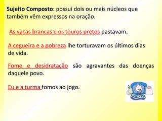 Sujeito Composto: possui dois ou mais núcleos que
também vêm expressos na oração.
As vacas brancas e os touros pretos pastavam.
A cegueira e a pobreza lhe torturavam os últimos dias
de vida.
Fome e desidratação são agravantes das doenças
daquele povo.
Eu e a turma fomos ao jogo.

 