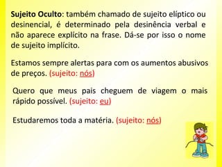 Sujeito Oculto: também chamado de sujeito elíptico ou
desinencial, é determinado pela desinência verbal e
não aparece explícito na frase. Dá-se por isso o nome
de sujeito implícito.
Estamos sempre alertas para com os aumentos abusivos
de preços. (sujeito: nós)
Quero que meus pais cheguem de viagem o mais
rápido possível. (sujeito: eu)
Estudaremos toda a matéria. (sujeito: nós)

 