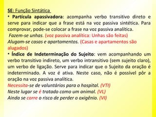 SE: Função Sintática
• Partícula apassivadora: acompanha verbo transitivo direto e
serve para indicar que a frase está na voz passiva sintética. Para
comprovar, pode-se colocar a frase na voz passiva analítica.
Fazem-se unhas. (voz passiva analítica: Unhas são feitas)
Alugam-se casas e apartamentos. (Casas e apartamentos são
alugados)
• Índice de Indeterminação do Sujeito: vem acompanhando um
verbo transitivo indireto, um verbo intransitivo (sem sujeito claro),
um verbo de ligação. Serve para indicar que o Sujeito da oração é
indeterminado. A voz é ativa. Neste caso, não é possível pôr a
oração na voz passiva analítica.
Necessita-se de voluntários para o hospital. (VTI)
Neste lugar se é tratado como um animal. (VL)
Ainda se corre o risco de perder o oxigênio. (VI)

 