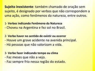 Sujeito inexistente: também chamado de oração sem
sujeito, é designado por verbos que não correspondem a
uma ação, como fenômenos da natureza, entre outros.
1- Verbos indicando Fenômeno da Natureza

- Choveu na Argentina e fez sol no Brasil.
2- Verbo haver no sentido de existir ou ocorrer

- Houve um grave acidente na avenida principal.
- Há pessoas que não valorizam a vida.
3- Verbo fazer indicando tempo ou clima

- Faz meses que não a vejo.
- Faz sempre frio nessa região do estado.

 