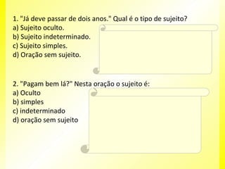 1. "Já deve passar de dois anos." Qual é o tipo de sujeito?
a) Sujeito oculto.
Resposta:
b) Sujeito indeterminado. D
c) Sujeito simples.
Explicação da Resposta:
d) Oração sem sujeito.
Trata-se de oração sem sujeito, posto que não

é possível determinar qual é o agente que está
praticando a ação verbal.

2. "Pagam bem lá?" Nesta oração o sujeito é:
a) Oculto
Resposta:
b) simples
C
c) indeterminado
Explicação da Resposta:
d) oração sem sujeito
O sujeito é indeterminado porque o verbo está
na terceira pessoa do plural e não se refere a
nenhum substantivo no plural anteriormente
expresso, tampouco aos pronomes eles ou
elas.

 