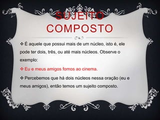 SUJEITO
COMPOSTO
 É aquele que possui mais de um núcleo, isto é, ele
pode ter dois, três, ou até mais núcleos. Observe o
exemplo:
 Eu e meus amigos fomos ao cinema.
 Percebemos que há dois núcleos nessa oração (eu e
meus amigos), então temos um sujeito composto.
 