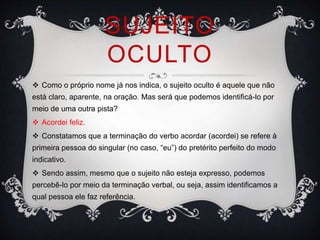 SUJEITO
OCULTO
 Como o próprio nome já nos indica, o sujeito oculto é aquele que não
está claro, aparente, na oração. Mas será que podemos identificá-lo por
meio de uma outra pista?
 Acordei feliz.
 Constatamos que a terminação do verbo acordar (acordei) se refere à
primeira pessoa do singular (no caso, “eu”) do pretérito perfeito do modo
indicativo.
 Sendo assim, mesmo que o sujeito não esteja expresso, podemos
percebê-lo por meio da terminação verbal, ou seja, assim identificamos a
qual pessoa ele faz referência.
 