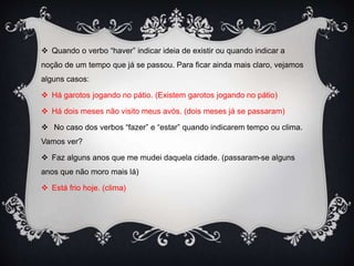  Quando o verbo “haver” indicar ideia de existir ou quando indicar a
noção de um tempo que já se passou. Para ficar ainda mais claro, vejamos
alguns casos:
 Há garotos jogando no pátio. (Existem garotos jogando no pátio)
 Há dois meses não visito meus avós. (dois meses já se passaram)
 No caso dos verbos “fazer” e “estar” quando indicarem tempo ou clima.
Vamos ver?
 Faz alguns anos que me mudei daquela cidade. (passaram-se alguns
anos que não moro mais lá)
 Está frio hoje. (clima)
 