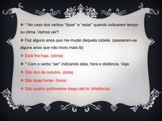  * No caso dos verbos “fazer” e “estar” quando indicarem tempo
ou clima. Vamos ver?
 Faz alguns anos que me mudei daquela cidade. (passaram-se
alguns anos que não moro mais lá)
 Está frio hoje. (clima)
 * Com o verbo “ser” indicando data, hora e distância. Veja:
 São dez de outubro. (data)
 São duas horas. (hora)
 São quatro quilômetros daqui até lá. (distância)
 