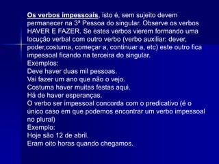 Os verbos impessoais, isto é, sem sujeito devem
permanecer na 3ª Pessoa do singular. Observe os verbos
HAVER E FAZER. Se estes verbos vierem formando uma
locução verbal com outro verbo (verbo auxiliar: dever,
poder,costuma, começar a, continuar a, etc) este outro fica
impessoal ficando na terceira do singular.
Exemplos:
Deve haver duas mil pessoas.
Vai fazer um ano que não o vejo.
Costuma haver muitas festas aqui.
Há de haver esperanças.
O verbo ser impessoal concorda com o predicativo (é o
único caso em que podemos encontrar um verbo impessoal
no plural)
Exemplo:
Hoje são 12 de abril.
Eram oito horas quando chegamos.
 