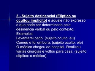 3 - Sujeito desinencial (Elíptico ou
ocultou implícito) é aquele não expresso
e que pode ser determinado pela
desinência verbal ou pelo contexto.
Exemplos:
Levantarei cedo. (sujeito oculto: eu)
Comeu e foi embora. (sujeito oculto: ele)
O médico chegou ao hospital. Realizou
varias cirurgias e voltou para casa. (sujeito
elíptico: o médico)
 
