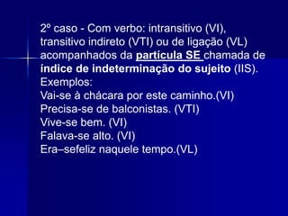 2º caso - Com verbo: intransitivo (VI),
transitivo indireto (VTI) ou de ligação (VL)
acompanhados da partícula SE chamada de
índice de indeterminação do sujeito (IIS).
Exemplos:
Vai-se à chácara por este caminho.(VI)
Precisa-se de balconistas. (VTI)
Vive-se bem. (VI)
Falava-se alto. (VI)
Era–sefeliz naquele tempo.(VL)
 