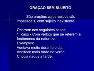 ORAÇÃO SEM SUJEITO
São orações cujos verbos são
impessoais, com sujeito inexistente.
Ocorrem nos seguintes casos:
1º caso - Com verbos que se referem a
fenômenos da natureza.
Exemplos:
Ventava muito durante o dia.
Anoitece mais tarde no verão.
Chovia naquela tarde.
 