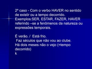 2º caso - Com o verbo HAVER no sentido
de existir ou a tempo decorrido.
Exemplos:SER, ESTAR, FAZER, HAVER
referindo –se a fenômenos da natureza ou
expressões temporais.
É verão. / Está frio.
Faz séculos que não vou ao clube.
Há dois meses não o vejo (=tempo
decorrido)
k
 