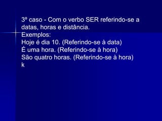 3º caso - Com o verbo SER referindo-se a
datas, horas e distância.
Exemplos:
Hoje é dia 10. (Referindo-se à data)
É uma hora. (Referindo-se à hora)
São quatro horas. (Referindo-se à hora)
k
 