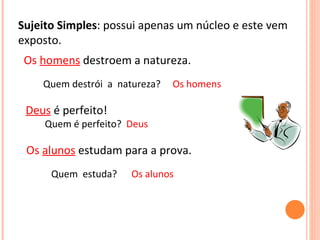 Sujeito Simples: possui apenas um núcleo e este vem
exposto.
Deus é perfeito!
Quem é perfeito? Deus
Os alunos estudam para a prova.
Os homens destroem a natureza.
Quem destrói a natureza? Os homens
Quem estuda? Os alunos
 