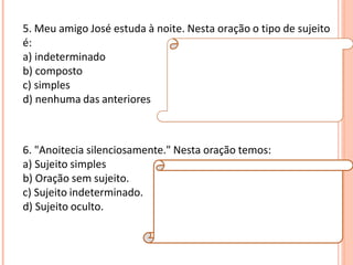5. Meu amigo José estuda à noite. Nesta oração o tipo de sujeito
é:
a) indeterminado
b) composto
c) simples
d) nenhuma das anteriores
Resposta:
C
Explicação da Resposta:
O tipo de sujeito é simples, pois há apenas um
núcleo (José).
6. "Anoitecia silenciosamente." Nesta oração temos:
a) Sujeito simples
b) Oração sem sujeito.
c) Sujeito indeterminado.
d) Sujeito oculto.
Resposta:
B
Explicação da Resposta:
Verbos que exprimem fenômenos
meteorológicos implicam orações sem sujeito.
Exemplo: Choveu muito naquele dia.
 